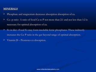 MINERALSMINERALS
 Phosphate and magnesium decreases absorption absorption of ca.Phosphate and magnesium decreases absorption absorption of ca.
 Ca : p ratio- A ratio of food Ca to P not more than 2:1 and not less than 1:2 isCa : p ratio- A ratio of food Ca to P not more than 2:1 and not less than 1:2 is
necessary for optimal absorption of ca.necessary for optimal absorption of ca.
 Fe in diet –Food Fe may form insoluble ferric phosphates. These indirectlyFe in diet –Food Fe may form insoluble ferric phosphates. These indirectly
increases the Ca: P ratio in the gut beyond range of optimal absorption.increases the Ca: P ratio in the gut beyond range of optimal absorption.
 Vitamin D – Promotes ca absorption.Vitamin D – Promotes ca absorption.
www.indiandentalacademy.com
 