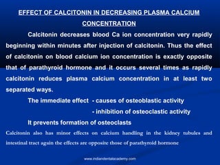 EFFECT OF CALCITONIN IN DECREASING PLASMA CALCIUM
CONCENTRATION
Calcitonin decreases blood Ca ion concentration very rapidly
beginning within minutes after injection of calcitonin. Thus the effect
of calcitonin on blood calcium ion concentration is exactly opposite
that of parathyroid hormone and it occurs several times as rapidly
calcitonin reduces plasma calcium concentration in at least two
separated ways.
The immediate effect - causes of osteoblastic activity
- inhibition of osteoclastic activity
It prevents formation of osteoclasts
Calcitonin also has minor effects on calcium handling in the kidney tubules and
intestinal tract again the effects are opposite those of parathyroid hormone
www.indiandentalacademy.com
 
