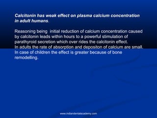 Calcitonin has weak effect on plasma calcium concentration
in adult humans.
Reasoning being initial reduction of calcium concentration caused
by calcitonin leads within hours to a powerful stimulation of
parathyroid secretion which over rides the calcitonin effect.
In adults the rate of absorption and depositon of calcium are small.
In case of children the effect is greater because of bone
remodelling.
www.indiandentalacademy.com
 