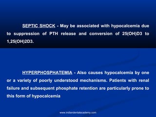 SEPTIC SHOCK - May be associated with hypocalcemia due
to suppression of PTH release and conversion of 25(OH)D3 to
1,25(OH)2D3.
HYPERPHOSPHATEMIA - Also causes hypocalcemia by one
or a variety of poorly understood mechanisms. Patients with renal
failure and subsequent phosphate retention are particularly prone to
this form of hypocalcemia
www.indiandentalacademy.com
 