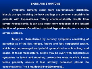 SIGNS AND SYMPTOMS
Symptoms primarily result from neuromuscular irritability.
Muscle cramps involving the back and legs are common complaints in
patients with hypocalcemia. Tetany characteristically results from
severe hypocalcemia. It can also result from reduction in the ionized
fraction of plasma Ca without marked hypocalcemia, as occurs in
severe alkalosis.
Tetany is characterized by sensory symptoms consisting of
paresthesias of the lips, tongue, fingers and feet; carpopedal spasm,
which may be prolonged and painful; generalized muscle aching; and
spasm of facial musculature. Tetany may be overt with spontaneous
symptoms or latent and requiring provocative tests to elicit. Latent
tetany generally occurs at less severely decreased plasma Ca
concentrations: 7 to 8 mg/dL (1.75 to 2.20 mmol/L).www.indiandentalacademy.com
 