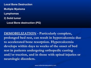 Local Bone Destruction
Multiple Myeloma
Lymphomas
2) Solid tumor
Local Bone destruction (PG)
IMMOBILIZATION - Particularly complete,
prolonged bed rest, can result in hypercalcemia due
to accelerated bone resorption. Hypercalcemia
develops within days to weeks of the onset of bed
rest in patients undergoing orthopedic casting
and/or traction, and in those with spinal injuries or
neurologic disorders.
www.indiandentalacademy.com
 