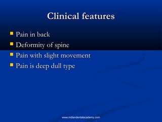 Clinical featuresClinical features
 Pain in backPain in back
 Deformity of spineDeformity of spine
 Pain with slight movementPain with slight movement
 Pain is deep dull typePain is deep dull type
www.indiandentalacademy.com
 