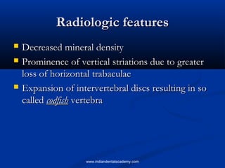 Radiologic featuresRadiologic features
 Decreased mineral densityDecreased mineral density
 Prominence of vertical striations due to greaterProminence of vertical striations due to greater
loss of horizontal trabaculaeloss of horizontal trabaculae
 Expansion of intervertebral discs resulting in soExpansion of intervertebral discs resulting in so
calledcalled codfishcodfish vertebravertebra
www.indiandentalacademy.com
 