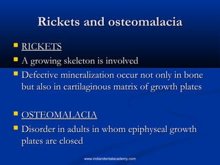 Rickets and osteomalaciaRickets and osteomalacia
 RICKETSRICKETS
 A growing skeleton is involvedA growing skeleton is involved
 Defective mineralization occur not only in boneDefective mineralization occur not only in bone
but also in cartilaginous matrix of growth platesbut also in cartilaginous matrix of growth plates
 OSTEOMALACIAOSTEOMALACIA
 Disorder in adults in whom epiphyseal growthDisorder in adults in whom epiphyseal growth
plates are closedplates are closed
www.indiandentalacademy.com
 