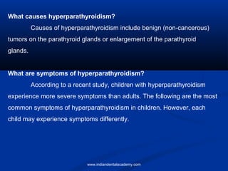 What causes hyperparathyroidism?
Causes of hyperparathyroidism include benign (non-cancerous)
tumors on the parathyroid glands or enlargement of the parathyroid
glands.
What are symptoms of hyperparathyroidism?
According to a recent study, children with hyperparathyroidism
experience more severe symptoms than adults. The following are the most
common symptoms of hyperparathyroidism in children. However, each
child may experience symptoms differently.
www.indiandentalacademy.com
 