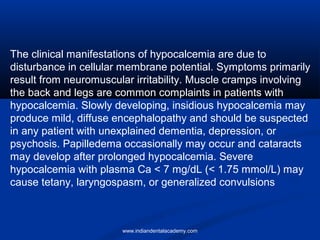 The clinical manifestations of hypocalcemia are due to
disturbance in cellular membrane potential. Symptoms primarily
result from neuromuscular irritability. Muscle cramps involving
the back and legs are common complaints in patients with
hypocalcemia. Slowly developing, insidious hypocalcemia may
produce mild, diffuse encephalopathy and should be suspected
in any patient with unexplained dementia, depression, or
psychosis. Papilledema occasionally may occur and cataracts
may develop after prolonged hypocalcemia. Severe
hypocalcemia with plasma Ca < 7 mg/dL (< 1.75 mmol/L) may
cause tetany, laryngospasm, or generalized convulsions
www.indiandentalacademy.com
 