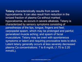 Tetany characteristically results from severe
hypocalcemia. It can also result from reduction in the
ionized fraction of plasma Ca without marked
hypocalcemia, as occurs in severe alkalosis. Tetany is
characterized by sensory symptoms consisting of
paresthesias of the lips, tongue, fingers and feet;
carpopedal spasm, which may be prolonged and painful;
generalized muscle aching; and spasm of facial
musculature. Tetany may be overt with spontaneous
symptoms or latent and requiring provocative tests to elicit.
Latent tetany generally occurs at less severely decreased
plasma Ca concentrations: 7 to 8 mg/dL (1.75 to 2.20
mmol/L).
www.indiandentalacademy.com
 
