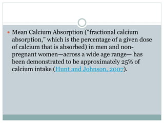  Mean Calcium Absorption (“fractional calcium
absorption,” which is the percentage of a given dose
of calcium that is absorbed) in men and non-
pregnant women—across a wide age range— has
been demonstrated to be approximately 25% of
calcium intake (Hunt and Johnson, 2007).
 
