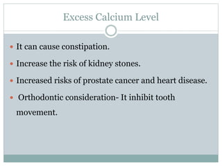 Excess Calcium Level
 It can cause constipation.
 Increase the risk of kidney stones.
 Increased risks of prostate cancer and heart disease.
 Orthodontic consideration- It inhibit tooth
movement.
 