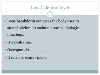 Low Calcium Level
 Bone breakdown occurs as the body uses its
stored calcium to maintain normal biological
functions.
 Hypocalcemia.
 Osteoporosis.
 It can also cause rickets.
 