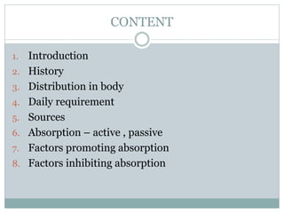 CONTENT
1. Introduction
2. History
3. Distribution in body
4. Daily requirement
5. Sources
6. Absorption – active , passive
7. Factors promoting absorption
8. Factors inhibiting absorption
 