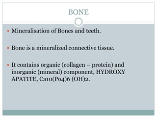 BONE
 Mineralisation of Bones and teeth.
 Bone is a mineralized connective tissue.
 It contains organic (collagen – protein) and
inorganic (mineral) component, HYDROXY
APATITE, Ca10(Po4)6 (OH)2.
 