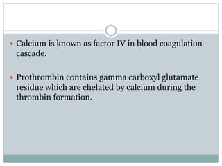  Calcium is known as factor IV in blood coagulation
cascade.
 Prothrombin contains gamma carboxyl glutamate
residue which are chelated by calcium during the
thrombin formation.
 
