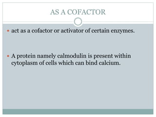 AS A COFACTOR
 act as a cofactor or activator of certain enzymes.
 A protein namely calmodulin is present within
cytoplasm of cells which can bind calcium.
 