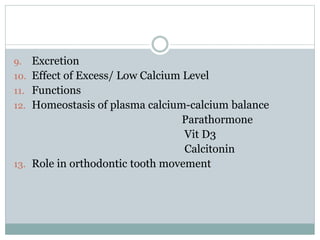 9. Excretion
10. Effect of Excess/ Low Calcium Level
11. Functions
12. Homeostasis of plasma calcium-calcium balance
Parathormone
Vit D3
Calcitonin
13. Role in orthodontic tooth movement
 