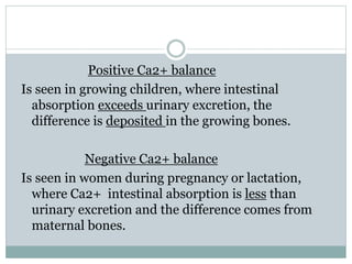 Positive Ca2+ balance
Is seen in growing children, where intestinal
absorption exceeds urinary excretion, the
difference is deposited in the growing bones.
Negative Ca2+ balance
Is seen in women during pregnancy or lactation,
where Ca2+ intestinal absorption is less than
urinary excretion and the difference comes from
maternal bones.
 