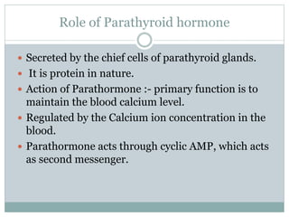 Role of Parathyroid hormone
 Secreted by the chief cells of parathyroid glands.
 It is protein in nature.
 Action of Parathormone :- primary function is to
maintain the blood calcium level.
 Regulated by the Calcium ion concentration in the
blood.
 Parathormone acts through cyclic AMP, which acts
as second messenger.
 