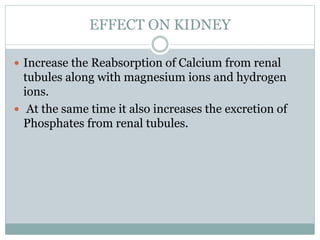 EFFECT ON KIDNEY
 Increase the Reabsorption of Calcium from renal
tubules along with magnesium ions and hydrogen
ions.
 At the same time it also increases the excretion of
Phosphates from renal tubules.
 
