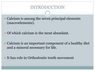 INTRODUCTION
 Calcium is among the seven principal elements
(macroelements).
 Of which calcium is the most abundant.
 Calcium is an important component of a healthy diet
and a mineral necessary for life.
 It has role in Orthodontic tooth movement
 