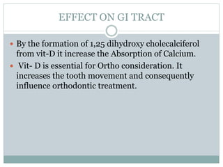 EFFECT ON GI TRACT
 By the formation of 1,25 dihydroxy cholecalciferol
from vit-D it increase the Absorption of Calcium.
 Vit- D is essential for Ortho consideration. It
increases the tooth movement and consequently
influence orthodontic treatment.
 