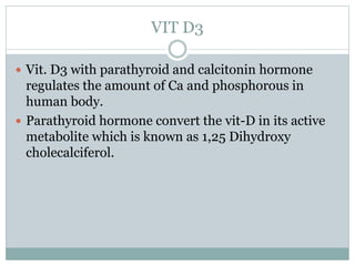 VIT D3
 Vit. D3 with parathyroid and calcitonin hormone
regulates the amount of Ca and phosphorous in
human body.
 Parathyroid hormone convert the vit-D in its active
metabolite which is known as 1,25 Dihydroxy
cholecalciferol.
 