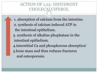 ACTION OF 1,25- DIHYDROXY
CHOLECALCIFEROL
1. absorption of calcium from the intestine.
2. synthesis of calcium induced ATP in
the intestinal epithelium.
3. synthesis of alkaline phophatase in the
intestinal epithelium.
4.interstitial Ca and phosphorous absorption’
5.bone mass and thus reduces fractures
and osteoporosis.
 