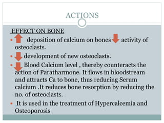 ACTIONS
EFFECT ON BONE
 deposition of calcium on bones activity of
osteoclasts.
 development of new osteoclasts.
 Blood Calcium level , thereby counteracts the
action of Paratharmone. It flows in bloodstream
and attracts Ca to bone, thus reducing Serum
calcium .It reduces bone resorption by reducing the
no. of osteoclasts.
 It is used in the treatment of Hypercalcemia and
Osteoporosis
 