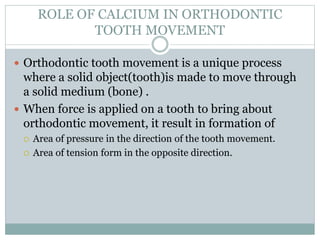 ROLE OF CALCIUM IN ORTHODONTIC
TOOTH MOVEMENT
 Orthodontic tooth movement is a unique process
where a solid object(tooth)is made to move through
a solid medium (bone) .
 When force is applied on a tooth to bring about
orthodontic movement, it result in formation of
 Area of pressure in the direction of the tooth movement.
 Area of tension form in the opposite direction.
 