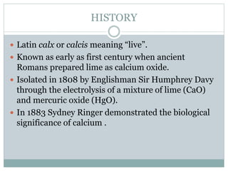 HISTORY
 Latin calx or calcis meaning “live”.
 Known as early as first century when ancient
Romans prepared lime as calcium oxide.
 Isolated in 1808 by Englishman Sir Humphrey Davy
through the electrolysis of a mixture of lime (CaO)
and mercuric oxide (HgO).
 In 1883 Sydney Ringer demonstrated the biological
significance of calcium .
 