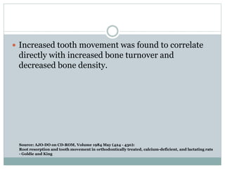 Source: AJO-DO on CD-ROM, Volume 1984 May (424 - 430):
Root resorption and tooth movement in orthodontically treated, calcium-deficient, and lactating rats
- Goldie and King
 Increased tooth movement was found to correlate
directly with increased bone turnover and
decreased bone density.
 