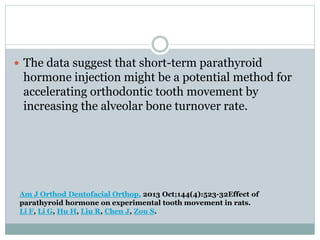  The data suggest that short-term parathyroid
hormone injection might be a potential method for
accelerating orthodontic tooth movement by
increasing the alveolar bone turnover rate.
Am J Orthod Dentofacial Orthop. 2013 Oct;144(4):523-32Effect of
parathyroid hormone on experimental tooth movement in rats.
Li F, Li G, Hu H, Liu R, Chen J, Zou S.
 