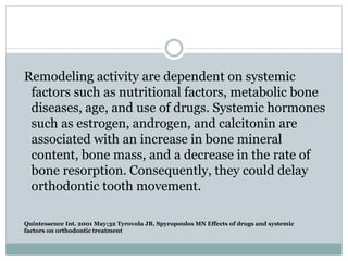 Quintessence Int. 2001 May;32 Tyrovola JB, Spyropoulos MN Effects of drugs and systemic
factors on orthodontic treatment
Remodeling activity are dependent on systemic
factors such as nutritional factors, metabolic bone
diseases, age, and use of drugs. Systemic hormones
such as estrogen, androgen, and calcitonin are
associated with an increase in bone mineral
content, bone mass, and a decrease in the rate of
bone resorption. Consequently, they could delay
orthodontic tooth movement.
 