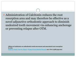  Administration of Calcitonin reduces the root
resorption area and may therefore be effective as a
novel adjunctive orthodontic approach to diminish
undesired tooth movement via enhancing anchorage
or preventing relapse after OTM.
Effects of calcitonin on orthodontic tooth movement and associated root resorption
in rats.
Guan L, Lin S, Yan W, Chen L, Wang XActa Odontol Scand. 2017 Nov;75(8):595-602
 