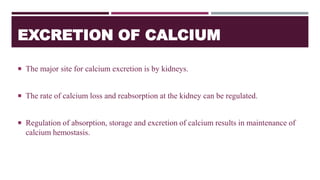 EXCRETION OF CALCIUM
 The major site for calcium excretion is by kidneys.
 The rate of calcium loss and reabsorption at the kidney can be regulated.
 Regulation of absorption, storage and excretion of calcium results in maintenance of
calcium hemostasis.
 