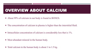 OVERVIEW ABOUT CALCIUM
 About 99% of calcium in our body is found in BONES.
 The concentration of calcium in plasma is higher than the interstitial fluid.
 Intracellular concentration of calcium is considerably less that is 1%.
 Most abundant mineral in the human body.
 Total calcium in the human body is about 1 to 1.5 kg.
 