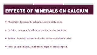 EFFECTS OF MINERALS ON CALCIUM
 Phosphate : decreases the calcium excretion in the urine.
 Caffeine : increases the calcium excretion in urine and feces.
 Sodium : increased sodium intake also increases calcium in urine.
 Iron : calcium might have inhibitory effect on iron absorption.
 