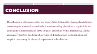 CONCLUSION
• Disturbances in calcium excretion and transcellular shift result in deranged metabolism
accounting for abnormal serum levels. An understanding of calcium is required for the
clinician to evaluate disorders of the levels of calcium as well as metabolic & skeletal
disorders. Therefore, the dental observation of disturbances in tooth formation and
eruption pattern may be of crucial importance for the clinician.
 