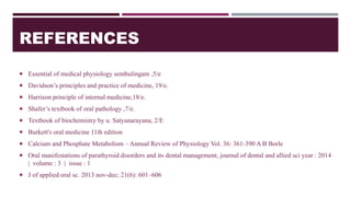 REFERENCES
 Essential of medical physiology sembulingam ,5/e
 Davidson’s principles and practice of medicine, 19/e.
 Harrison principle of internal medicine,18/e.
 Shafer’s textbook of oral pathology ,7/e.
 Textbook of biochemistry by u. Satyanarayana, 2/E
 Burkett's oral medicine 11th edition
 Calcium and Phosphate Metabolism – Annual Review of Physiology Vol. 36: 361-390 A B Borle
 Oral manifestations of parathyroid disorders and its dental management, journal of dental and allied sci year : 2014
| volume : 3 | issue : 1
 J of applied oral sc. 2013 nov-dec; 21(6): 601–606
 
