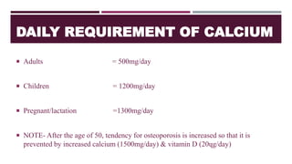 DAILY REQUIREMENT OF CALCIUM
 Adults = 500mg/day
 Children = 1200mg/day
 Pregnant/lactation =1300mg/day
 NOTE- After the age of 50, tendency for osteoporosis is increased so that it is
prevented by increased calcium (1500mg/day) & vitamin D (20ɥg/day)
 