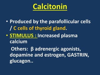 Calcitonin
• Produced by the parafollicular cells
/ C cells of thyroid gland.
• STIMULUS : Increased plasma
calcium
Others: β adrenergic agonists,
dopamine and estrogen, GASTRIN,
glucagon..
 
