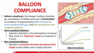 BALLOON
COMPLIANCE
Hoballah, J.J., Bechara, C.F. (2021) Vascular Reconstructions. Springer, New York, NY. https://doi.org/10.1007/978-1-0716-1089-3_22
B
• Balloon compliance: the change in balloon diameter
per atmosphere of inflation pressure (“stretchability”
of a balloon) → approximately 0.095 mm/atm for
semi-compliant balloons, and 0.01 mm/atm for non-
compliant balloons
• Semi-compliant balloons:
• Expand in diameter as the atmospheres increased
• May result in a “dog bone” shape as it expands in
a lesion
• Non-compliant balloons:
• Maintain a consistent diameter throughout their
length as they inflate, even at high pressures
 