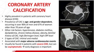CORONARY ARTERY
CALCIFICATION
J Geriatr Cardiol 2015; 12: 668 675. doi:10.11909/j.issn.1671-5411.2015.06.012
A
B
• Highly prevalent in patients with coronary heart
disease (CHD)
• Prevalence of CAC is age- and gender-dependent,
occurring in over 90% of men and 67% of women
older than 70 years of age
• Other risk factors: hypertension, diabetes mellitus,
dyslipidemia, chronic kidney disease, obesity, familial
history of CAC, high fibrinogen level, high CRP level
• 2 types of CAC: intimal and medial
• Associated with major adverse cardiovascular events
• Usually be found in patients with severe CHD, but can
be asymptomatic → early diagnosis is important
 