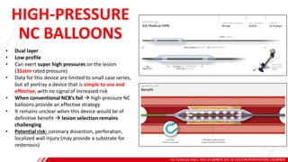 HIGH-PRESSURE
NC BALLOONS
Circ Cardiovasc Interv. 2021;14:e009870. DOI: 10.1161/CIRCINTERVENTIONS.120.009870
B
• Dual layer
• Low profile
• Can exert super high pressures on the lesion
(35atm rated pressure)
• Data for this device are limited to small case series,
but all portray a device that is simple to use and
effective, with no signal of increased risk
• When conventional NCB’s fail → high-pressure NC
balloons provide an effective strategy
• It remains unclear when this device would be of
definitive benefit → lesion selection remains
challenging
• Potential risk: coronary dissection, perforation,
localized wall injury (may provide a substrate for
restenosis)
 