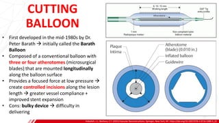 CUTTING
BALLOON
Hoballah, J.J., Bechara, C.F. (2021) Vascular Reconstructions. Springer, New York, NY. https://doi.org/10.1007/978-1-0716-1089-3_22
B
• First developed in the mid-1980s by Dr.
Peter Barath → initially called the Barath
Balloon
• Composed of a conventional balloon with
three or four atherotomes (microsurgical
blades) that are mounted longitudinally
along the balloon surface
• Provides a focused force at low pressure →
create controlled incisions along the lesion
length → greater vessel compliance +
improved stent expansion
• Cons: bulky device → difficulty in
delivering
 