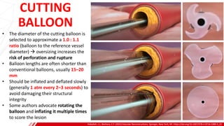 CUTTING
BALLOON
Hoballah, J.J., Bechara, C.F. (2021) Vascular Reconstructions. Springer, New York, NY. https://doi.org/10.1007/978-1-0716-1089-3_22
B
• The diameter of the cutting balloon is
selected to approximate a 1.0 : 1.1
ratio (balloon to the reference vessel
diameter) → oversizing increases the
risk of perforation and rupture
• Balloon lengths are often shorter than
conventional balloons, usually 15–20
mm
• Should be inflated and deflated slowly
(generally 1 atm every 2–3 seconds) to
avoid damaging their structural
integrity
• Some authors advocate rotating the
balloon and inflating it multiple times
to score the lesion
 