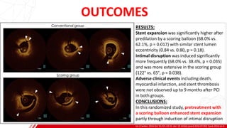 OUTCOMES
Int J Cardiol. 2016 Oct 15;221:23-31. doi: 10.1016/j.ijcard.2016.07.002. Epub 2016 Jul 4.
B
RESULTS:
Stent expansion was significantly higher after
predilation by a scoring balloon (68.0% vs.
62.1%, p = 0.017) with similar stent lumen
eccentricity (0.84 vs. 0.80, p = 0.18).
Intimal disruption was induced significantly
more frequently (68.0% vs. 38.4%, p = 0.035)
and was more extensive in the scoring group
(122° vs. 65°, p = 0.038).
Adverse clinical events including death,
myocardial infarction, and stent thrombosis
were not observed up to 9 months after PCI
in both groups.
CONCLUSIONS:
In this randomized study, pretreatment with
a scoring balloon enhanced stent expansion
partly through induction of intimal disruption
 
