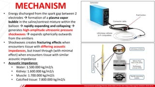 MECHANISM
Interventional Cardiology Review 2019;14(3):174–81. DOI: https://doi.org/10.15420/icr.2019.18.R1
B
• Energy discharged from the spark gap between 2
electrodes → formation of a plasma vapor
bubble in the saline/contrast mixture within the
balloon → rapidly expanding and collapsing →
generates high-amplitude ultrasonic pressure
shockwaves → expands spherically outwards
from the emitters
• Shockwaves creates fracturing effects when
encounters tissue with differing acoustic
impedances, but travel through (with minimal
effect) when encounters tissue with similar
acoustic impedance
• Acoustic impedance:
• Water: 1.500.000 kg/m2/s
• Kidney: 1.600.000 kg/m2/s
• Muscle: 1.700.000 kg/m2/s
• Calcified tissue: 7.800.000 kg/m2/s
 