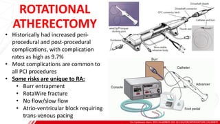ROTATIONAL
ATHERECTOMY
Circ Cardiovasc Interv. 2021;14:e009870. DOI: 10.1161/CIRCINTERVENTIONS.120.009870
B
• Historically had increased peri-
procedural and post-procedural
complications, with complication
rates as high as 9.7%
• Most complications are common to
all PCI procedures
• Some risks are unique to RA:
• Burr entrapment
• RotaWire fracture
• No flow/slow flow
• Atrio-ventricular block requiring
trans-venous pacing
 