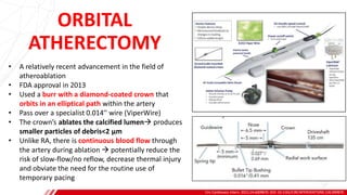 ORBITAL
ATHERECTOMY
Circ Cardiovasc Interv. 2021;14:e009870. DOI: 10.1161/CIRCINTERVENTIONS.120.009870
B
• A relatively recent advancement in the field of
atheroablation
• FDA approval in 2013
• Used a burr with a diamond-coated crown that
orbits in an elliptical path within the artery
• Pass over a specialist 0.014′′ wire (ViperWire)
• The crown’s ablates the calcified lumen→ produces
smaller particles of debris<2 μm
• Unlike RA, there is continuous blood flow through
the artery during ablation → potentially reduce the
risk of slow-flow/no reflow, decrease thermal injury
and obviate the need for the routine use of
temporary pacing
 